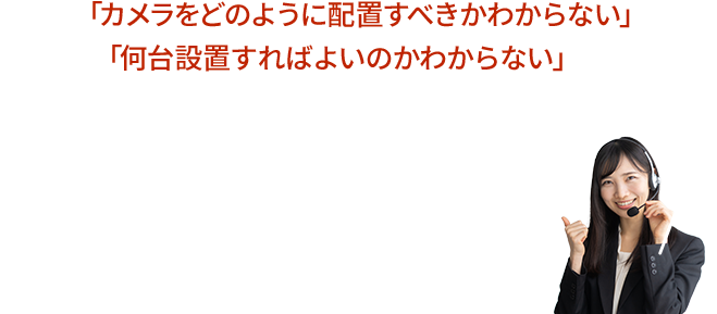 カメラの設置台数がわからない、希望の位置に設置できない等、お気軽にご相談ください！