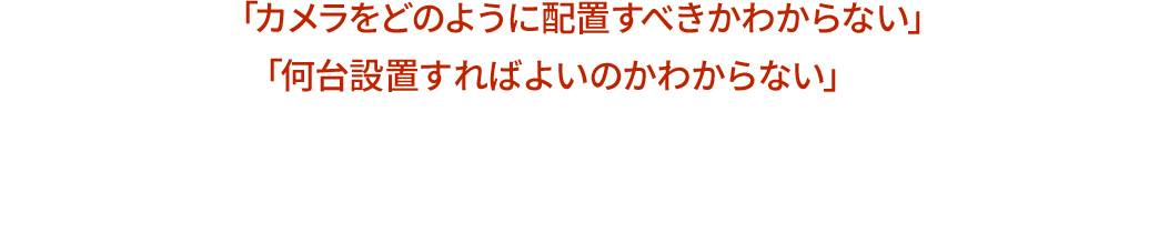 カメラの設置台数がわからない、希望の位置に設置できない等、お気軽にご相談ください！